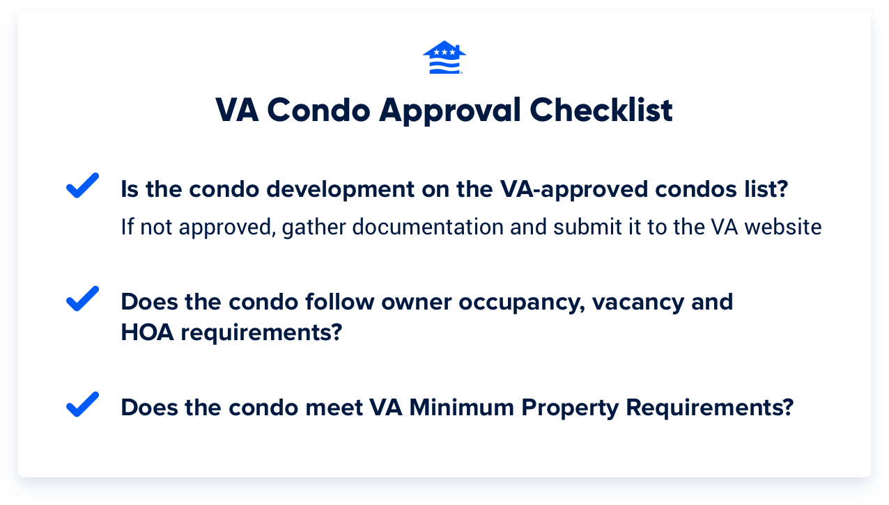 VA condo approval checklist: Is the condo development on the VA-approved condos list? If not, gather documentation and submit to the VA website. Does the condo follow owner occupancy, vacancy and HOA requirements? Does the condo meet VA Minimum Property Requirements?